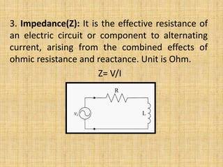 3. Impedance(Z): It is the effective resistance of
an electric circuit or component to alternating
current, arising from the combined effects of
ohmic resistance and reactance. Unit is Ohm.
Z= V/I
 