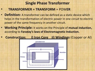 Single Phase Transformer
• TRANSFORMER = TRANSFORM + POWER
• Definition: A transformer can be defined as a static device which
helps in the transformation of electric power in one circuit to electric
power of the same frequency in another circuit.
• Working Principle: it works on the Principle of mutual induction,
according to Faraday’s laws of Electromagnetic Induction.
• Construction: i) Iron Core ii) Windings (Copper or Al)
 