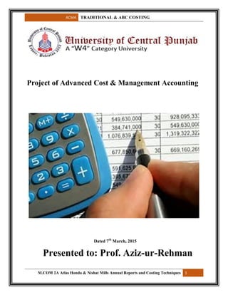 ACMA TRADITIONAL & ABC COSTING
M.COM 2A Atlas Honda & Nishat Mills Annual Reports and Costing Techniques 1
Project of Advanced Cost & Management Accounting
Dated 7th
March, 2015
Presented to: Prof. Aziz-ur-Rehman
 