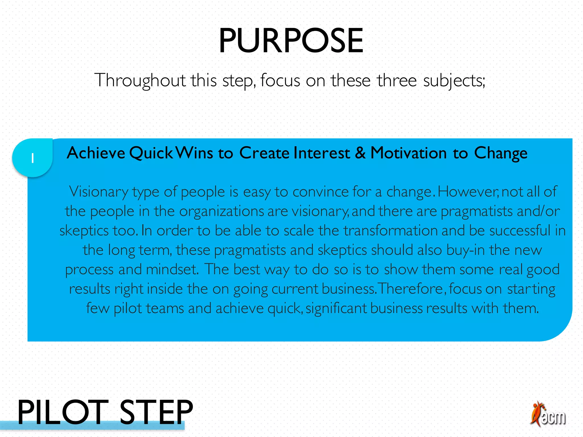 Achieve QuickWins to Create Interest & Motivation to Change1
Visionary type of people is easy to convince for a change.However,not all of
the people in the organizations are visionary,and there are pragmatists and/or
skeptics too. In order to be able to scale the transformation and be successful in
the long term, these pragmatists and skeptics should also buy-in the new
process and mindset. The best way to do so is to show them some real good
results right inside the on going current business.Therefore,focus on starting
few pilot teams and achieve quick,significant business results with them.
Throughout this step, focus on these three subjects;
PURPOSE
PILOT STEP
 