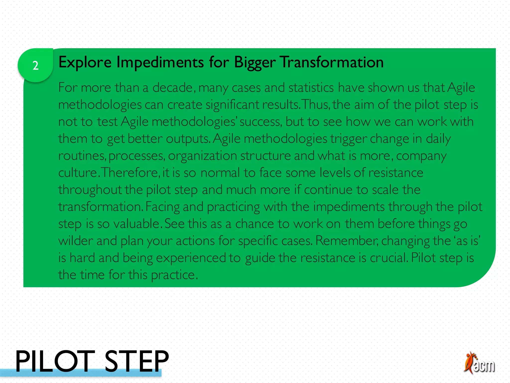 2 Explore Impediments for Bigger Transformation
For more than a decade, many cases and statistics have shown us thatAgile
methodologies can create significant results.Thus,the aim of the pilot step is
not to test Agile methodologies’success, but to see how we can work with
them to get better outputs.Agile methodologies trigger change in daily
routines,processes, organization structure and what is more, company
culture.Therefore,it is so normal to face some levels of resistance
throughout the pilot step and much more if continue to scale the
transformation.Facing and practicing with the impediments through the pilot
step is so valuable.See this as a chance to work on them before things go
wilder and plan your actions for specific cases. Remember, changing the ‘as is’
is hard and being experienced to guide the resistance is crucial. Pilot step is
the time for this practice.
PILOT STEP
 