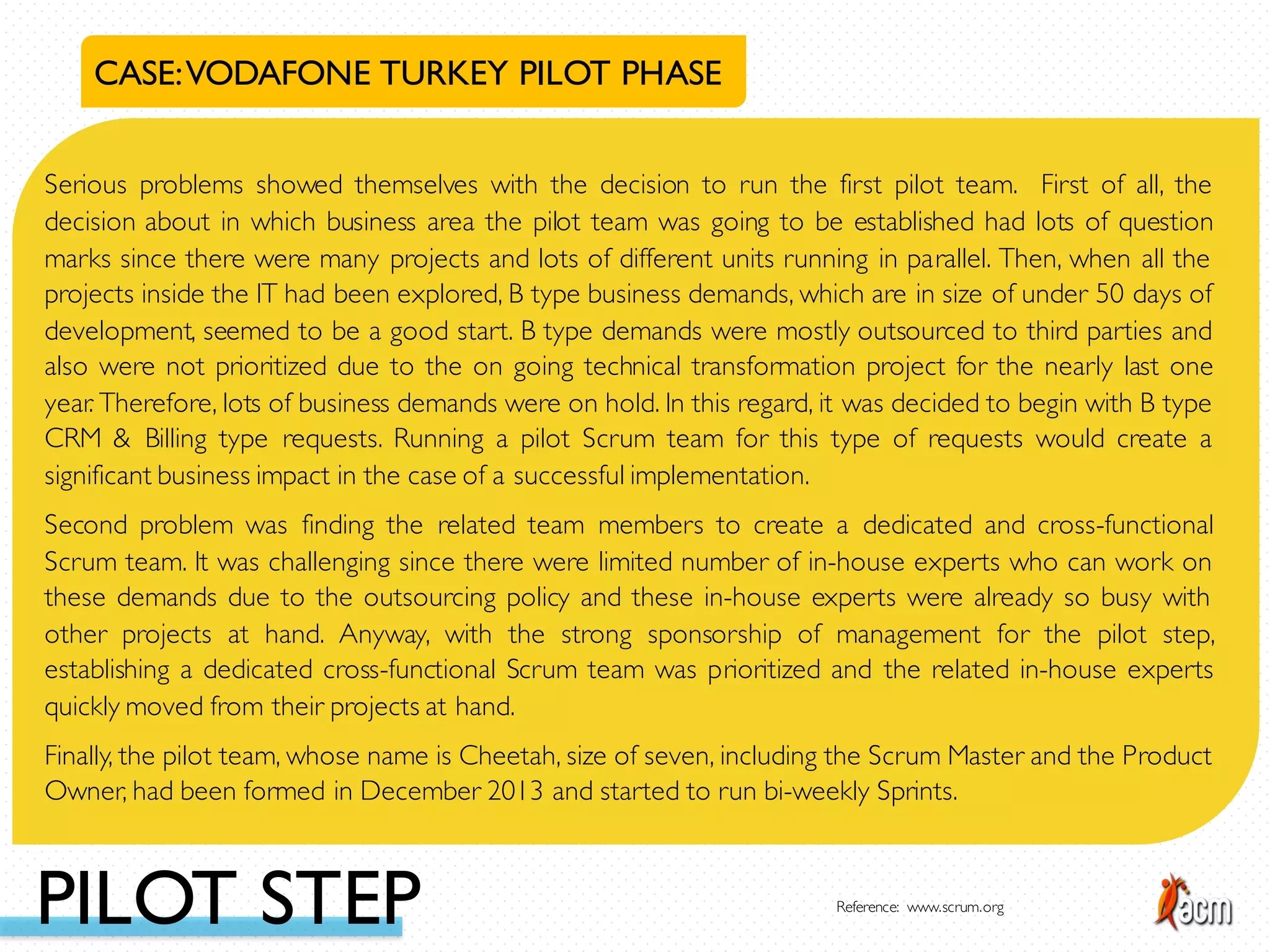 CASE:VODAFONE TURKEY PILOT PHASE
Serious problems showed themselves with the decision to run the first pilot team. First of all, the
decision about in which business area the pilot team was going to be established had lots of question
marks since there were many projects and lots of different units running in parallel. Then, when all the
projects inside the IT had been explored, B type business demands, which are in size of under 50 days of
development, seemed to be a good start. B type demands were mostly outsourced to third parties and
also were not prioritized due to the on going technical transformation project for the nearly last one
year. Therefore, lots of business demands were on hold. In this regard, it was decided to begin with B type
CRM & Billing type requests. Running a pilot Scrum team for this type of requests would create a
significant business impact in the case of a successful implementation.
Second problem was finding the related team members to create a dedicated and cross-functional
Scrum team. It was challenging since there were limited number of in-house experts who can work on
these demands due to the outsourcing policy and these in-house experts were already so busy with
other projects at hand. Anyway, with the strong sponsorship of management for the pilot step,
establishing a dedicated cross-functional Scrum team was prioritized and the related in-house experts
quickly moved from their projects at hand.
Finally, the pilot team, whose name is Cheetah, size of seven, including the Scrum Master and the Product
Owner, had been formed in December 2013 and started to run bi-weekly Sprints.
PILOT STEP Reference: www.scrum.org
 