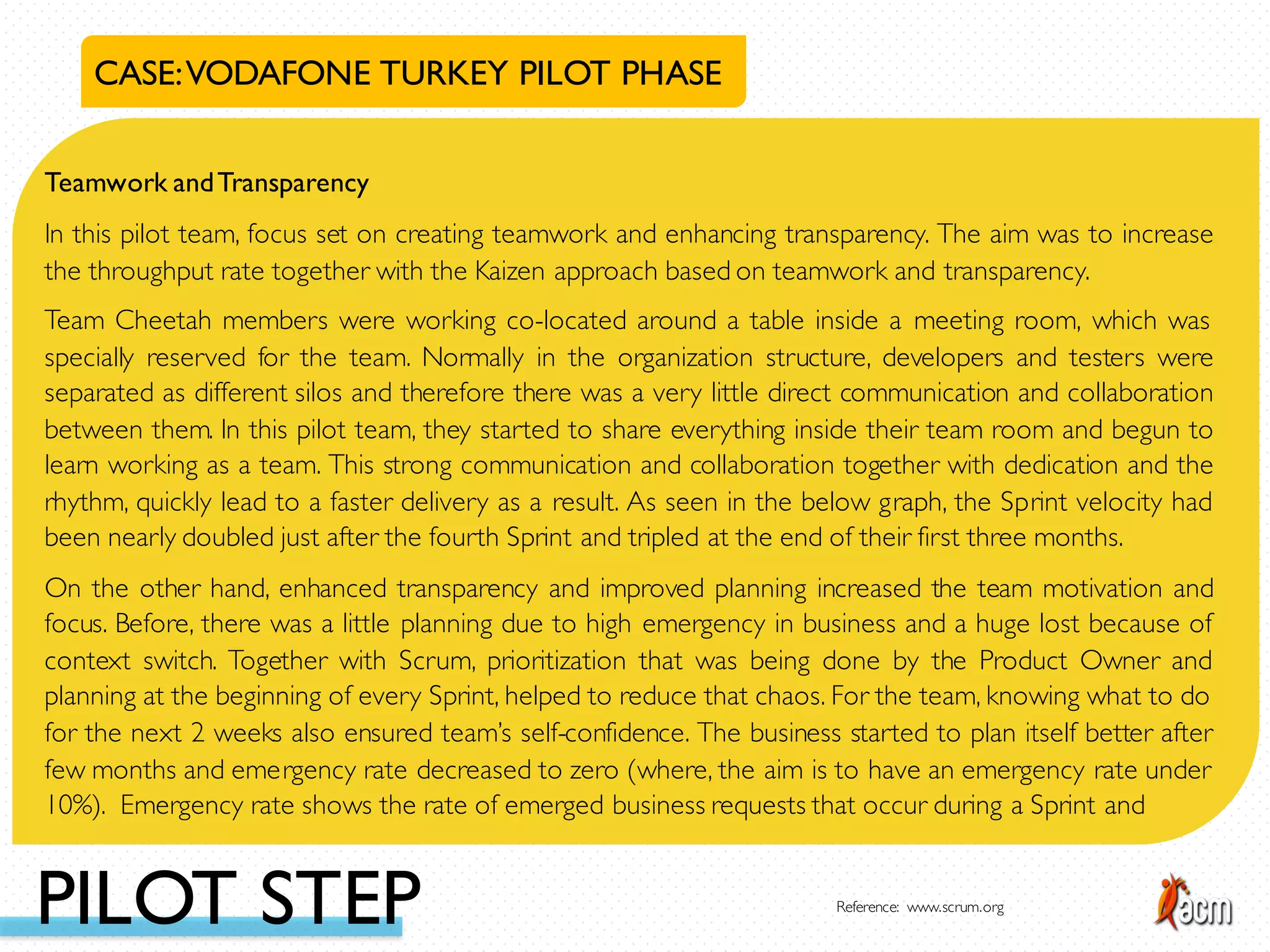 Teamwork andTransparency
In this pilot team, focus set on creating teamwork and enhancing transparency. The aim was to increase
the throughput rate together with the Kaizen approach based on teamwork and transparency.
Team Cheetah members were working co-located around a table inside a meeting room, which was
specially reserved for the team. Normally in the organization structure, developers and testers were
separated as different silos and therefore there was a very little direct communication and collaboration
between them. In this pilot team, they started to share everything inside their team room and begun to
learn working as a team. This strong communication and collaboration together with dedication and the
rhythm, quickly lead to a faster delivery as a result. As seen in the below graph, the Sprint velocity had
been nearly doubled just after the fourth Sprint and tripled at the end of their first three months.
On the other hand, enhanced transparency and improved planning increased the team motivation and
focus. Before, there was a little planning due to high emergency in business and a huge lost because of
context switch. Together with Scrum, prioritization that was being done by the Product Owner and
planning at the beginning of every Sprint, helped to reduce that chaos. For the team, knowing what to do
for the next 2 weeks also ensured team’s self-confidence. The business started to plan itself better after
few months and emergency rate decreased to zero (where, the aim is to have an emergency rate under
10%). Emergency rate shows the rate of emerged business requests that occur during a Sprint and
CASE:VODAFONE TURKEY PILOT PHASE
PILOT STEP Reference: www.scrum.org
 