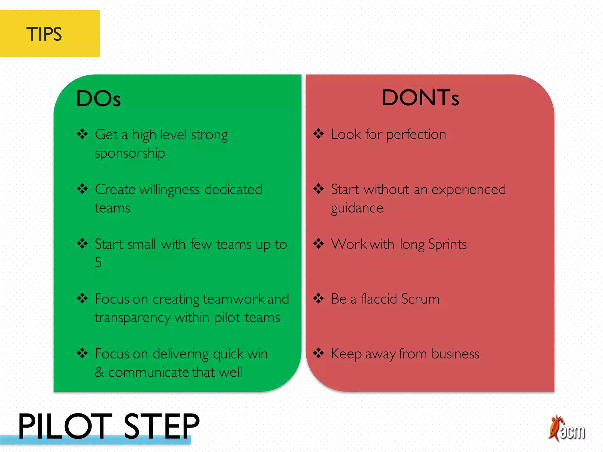 TIPS
DOs DONTs
v Start small with few teams up to
5
v Focus on creating teamwork and
transparency within pilot teams
v Focus on delivering quick win
& communicate that well
v Get a high level strong
sponsorship
v Create willingness dedicated
teams
v Work with long Sprints
v Be a flaccid Scrum
v Keep away from business
v Look for perfection
v Start without an experienced
guidance
PILOT STEP
 