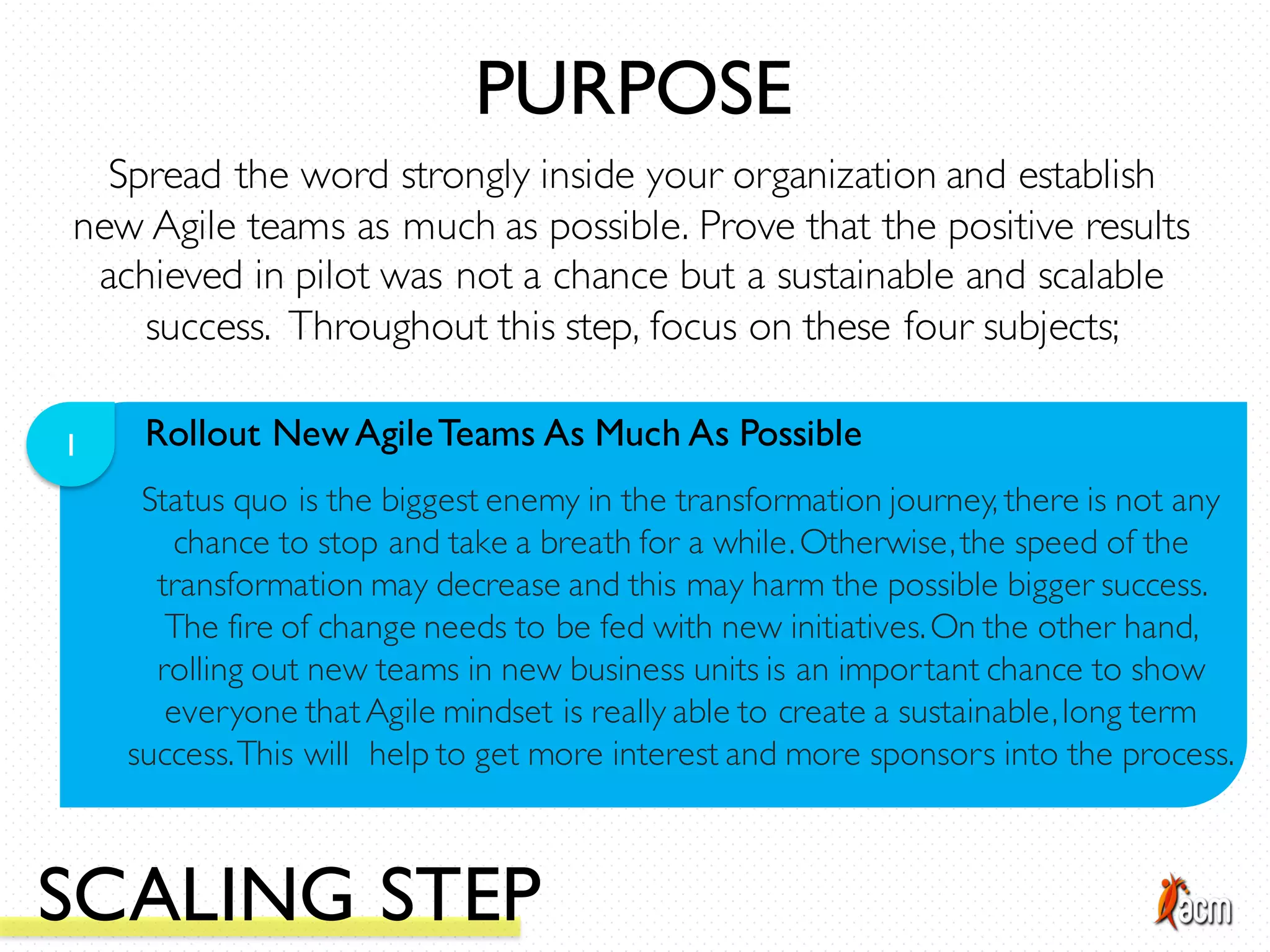 Rollout NewAgileTeams As Much As Possible1
Status quo is the biggest enemy in the transformation journey, there is not any
chance to stop and take a breath for a while.Otherwise,the speed of the
transformation may decrease and this may harm the possible bigger success.
The fire of change needs to be fed with new initiatives.On the other hand,
rolling out new teams in new business units is an important chance to show
everyone thatAgile mindset is really able to create a sustainable,long term
success.This will help to get more interest and more sponsors into the process.
Spread the word strongly inside your organization and establish
new Agile teams as much as possible. Prove that the positive results
achieved in pilot was not a chance but a sustainable and scalable
success. Throughout this step, focus on these four subjects;
PURPOSE
SCALING STEP
 