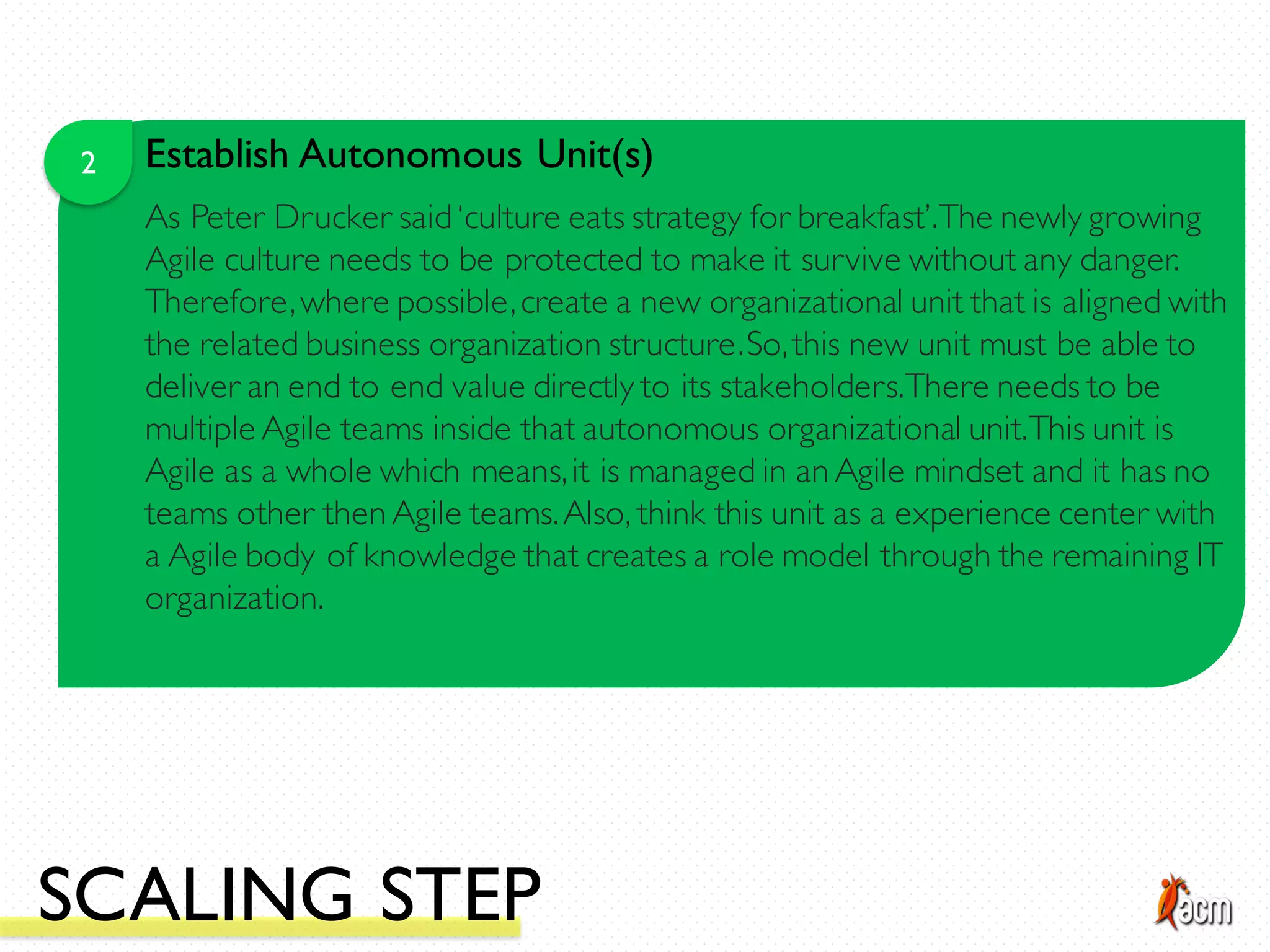2 Establish Autonomous Unit(s)
As Peter Drucker said‘culture eats strategy for breakfast’.The newly growing
Agile culture needs to be protected to make it survive without any danger.
Therefore,where possible,create a new organizational unit that is aligned with
the related business organization structure.So,this new unit must be able to
deliver an end to end value directly to its stakeholders.There needs to be
multiple Agile teams inside that autonomous organizational unit.This unit is
Agile as a whole which means,it is managed in an Agile mindset and it has no
teams other then Agile teams.Also, think this unit as a experience center with
a Agile body of knowledge that creates a role model through the remaining IT
organization.
SCALING STEP
 