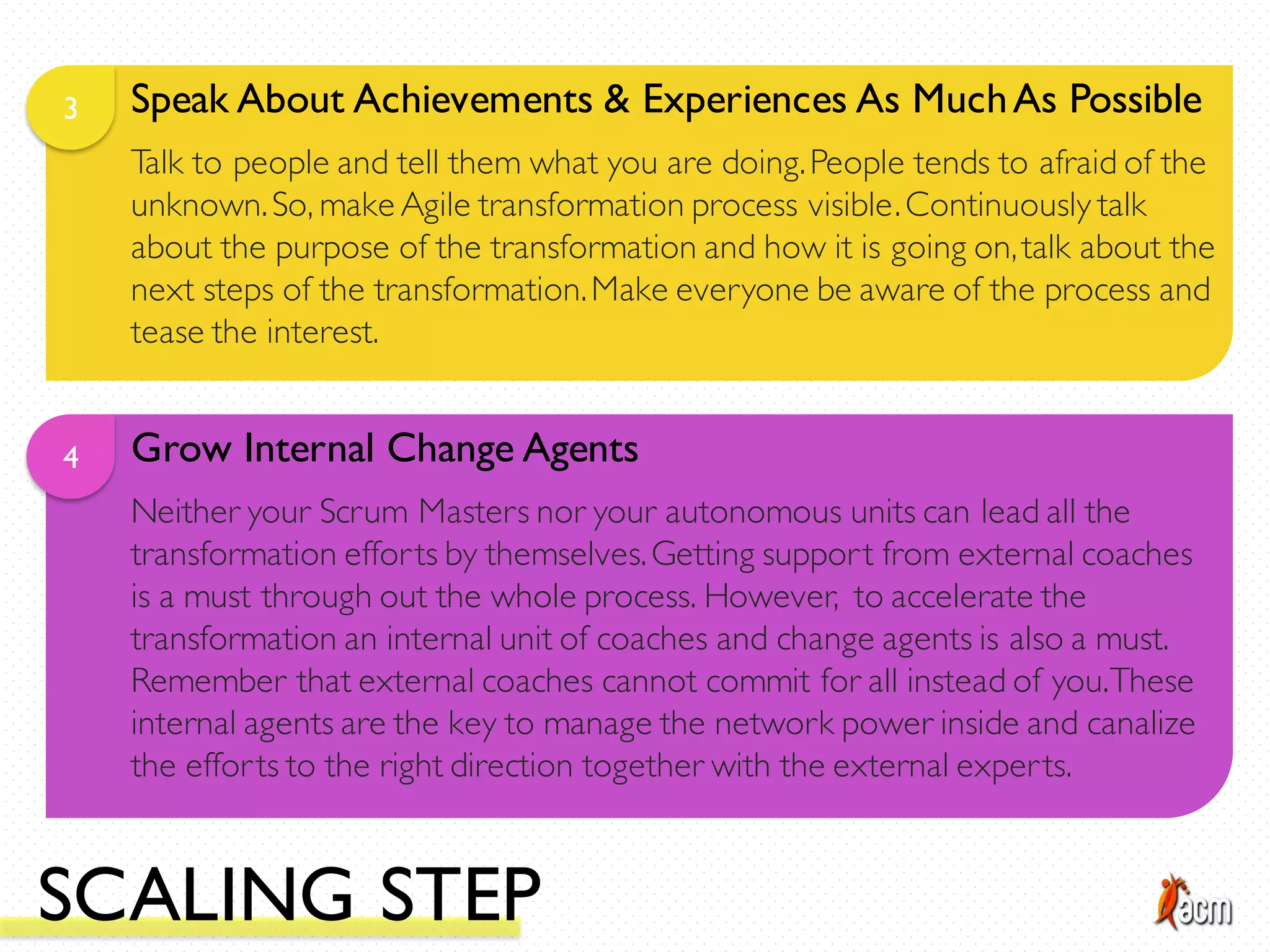 Speak About Achievements & Experiences As MuchAs Possible3
Talk to people and tell them what you are doing.People tends to afraid of the
unknown.So, make Agile transformation process visible.Continuously talk
about the purpose of the transformation and how it is going on,talk about the
next steps of the transformation.Make everyone be aware of the process and
tease the interest.
Grow Internal Change Agents4
Neither your Scrum Masters nor your autonomous units can lead all the
transformation efforts by themselves.Getting support from external coaches
is a must through out the whole process. However, to accelerate the
transformation an internal unit of coaches and change agents is also a must.
Remember that external coaches cannot commit for all instead of you.These
internal agents are the key to manage the network power inside and canalize
the efforts to the right direction together with the external experts.
SCALING STEP
 