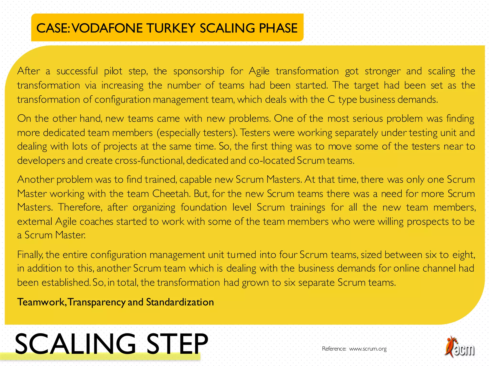 CASE:VODAFONE TURKEY SCALING PHASE
After a successful pilot step, the sponsorship for Agile transformation got stronger and scaling the
transformation via increasing the number of teams had been started. The target had been set as the
transformation of configuration management team, which deals with the C type business demands.
On the other hand, new teams came with new problems. One of the most serious problem was finding
more dedicated team members (especially testers). Testers were working separately under testing unit and
dealing with lots of projects at the same time. So, the first thing was to move some of the testers near to
developers and create cross-functional,dedicated and co-located Scrum teams.
Another problem was to find trained, capable new Scrum Masters. At that time, there was only one Scrum
Master working with the team Cheetah. But, for the new Scrum teams there was a need for more Scrum
Masters. Therefore, after organizing foundation level Scrum trainings for all the new team members,
external Agile coaches started to work with some of the team members who were willing prospects to be
a Scrum Master.
Finally, the entire configuration management unit turned into four Scrum teams, sized between six to eight,
in addition to this, another Scrum team which is dealing with the business demands for online channel had
been established.So,in total, the transformation had grown to six separate Scrum teams.
Teamwork,Transparency and Standardization
SCALING STEP Reference: www.scrum.org
 