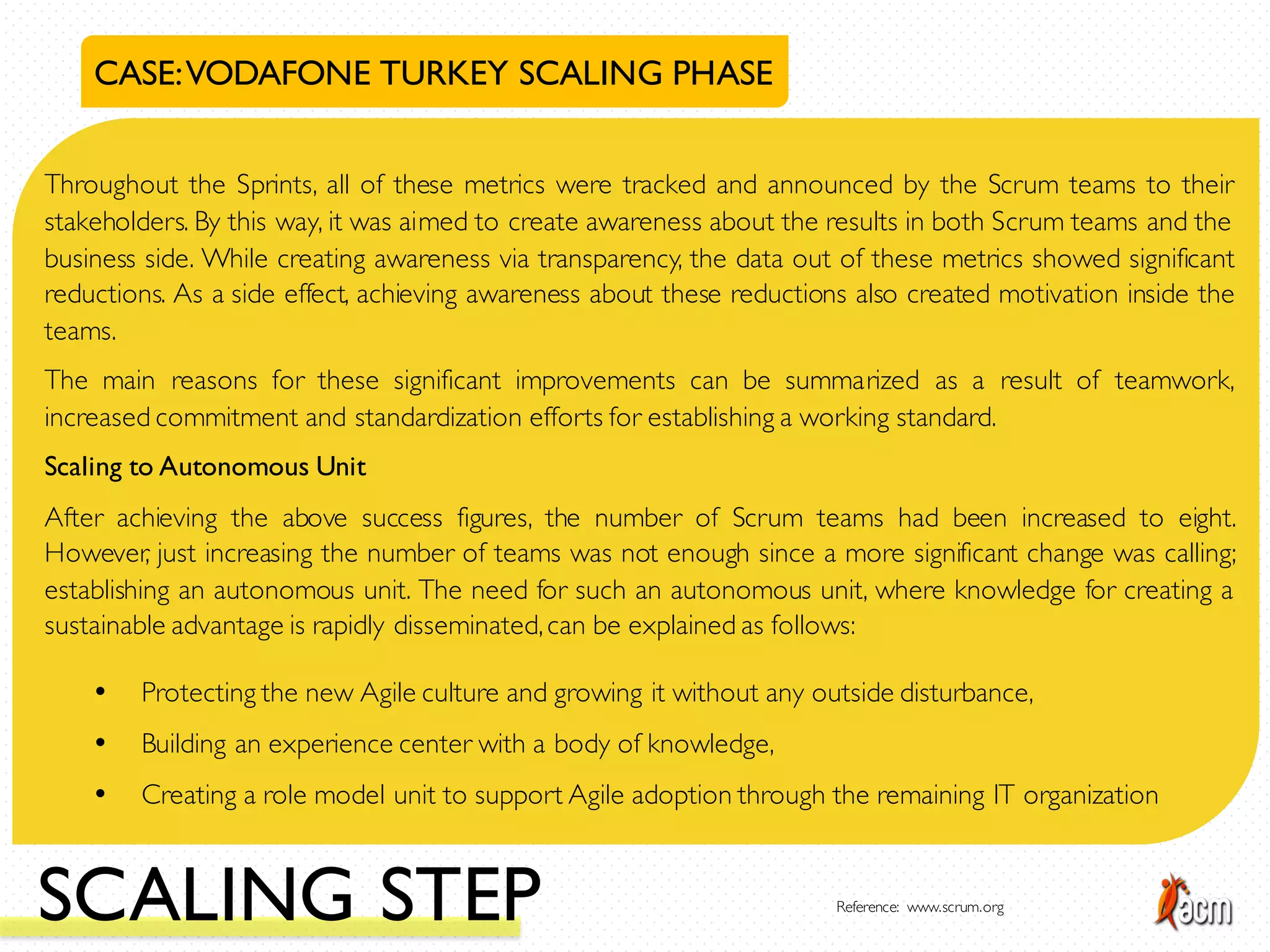 CASE:VODAFONE TURKEY SCALING PHASE
Throughout the Sprints, all of these metrics were tracked and announced by the Scrum teams to their
stakeholders. By this way, it was aimed to create awareness about the results in both Scrum teams and the
business side. While creating awareness via transparency, the data out of these metrics showed significant
reductions. As a side effect, achieving awareness about these reductions also created motivation inside the
teams.
The main reasons for these significant improvements can be summarized as a result of teamwork,
increased commitment and standardization efforts for establishing a working standard.
Scaling to Autonomous Unit
After achieving the above success figures, the number of Scrum teams had been increased to eight.
However, just increasing the number of teams was not enough since a more significant change was calling;
establishing an autonomous unit. The need for such an autonomous unit, where knowledge for creating a
sustainable advantage is rapidly disseminated,can be explained as follows:
• Protecting the new Agile culture and growing it without any outside disturbance,
• Building an experience center with a body of knowledge,
• Creating a role model unit to support Agile adoption through the remaining IT organization
SCALING STEP Reference: www.scrum.org
 