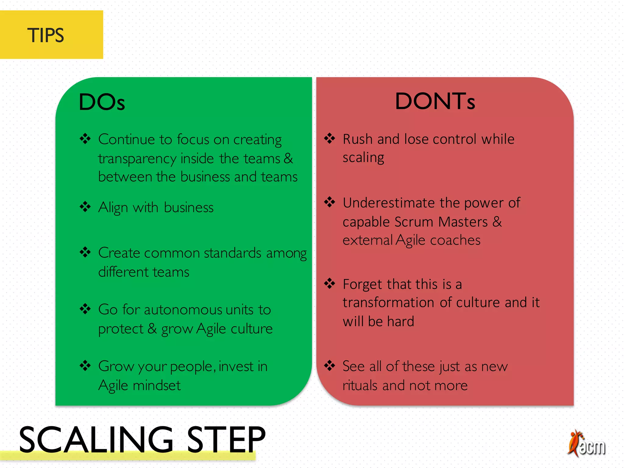 TIPS
DOs DONTs
v Create common standards among
different teams
v Go for autonomous units to
protect & grow Agile culture
v Grow your people, invest in
Agile mindset
v Continue to focus on creating
transparency inside the teams &
between the business and teams
v Align with business
v Forget	
  that	
  this	
  is	
  a	
  
transformation	
  of	
  culture	
  and	
  it	
  
will	
  be	
  hard
v See all of these just as new
rituals and not more
v Rush	
  and	
  lose	
  control	
  while	
  
scaling
v Underestimate	
  the	
  power	
  of	
  
capable	
  Scrum	
  Masters &
externalAgile coaches
SCALING STEP
 