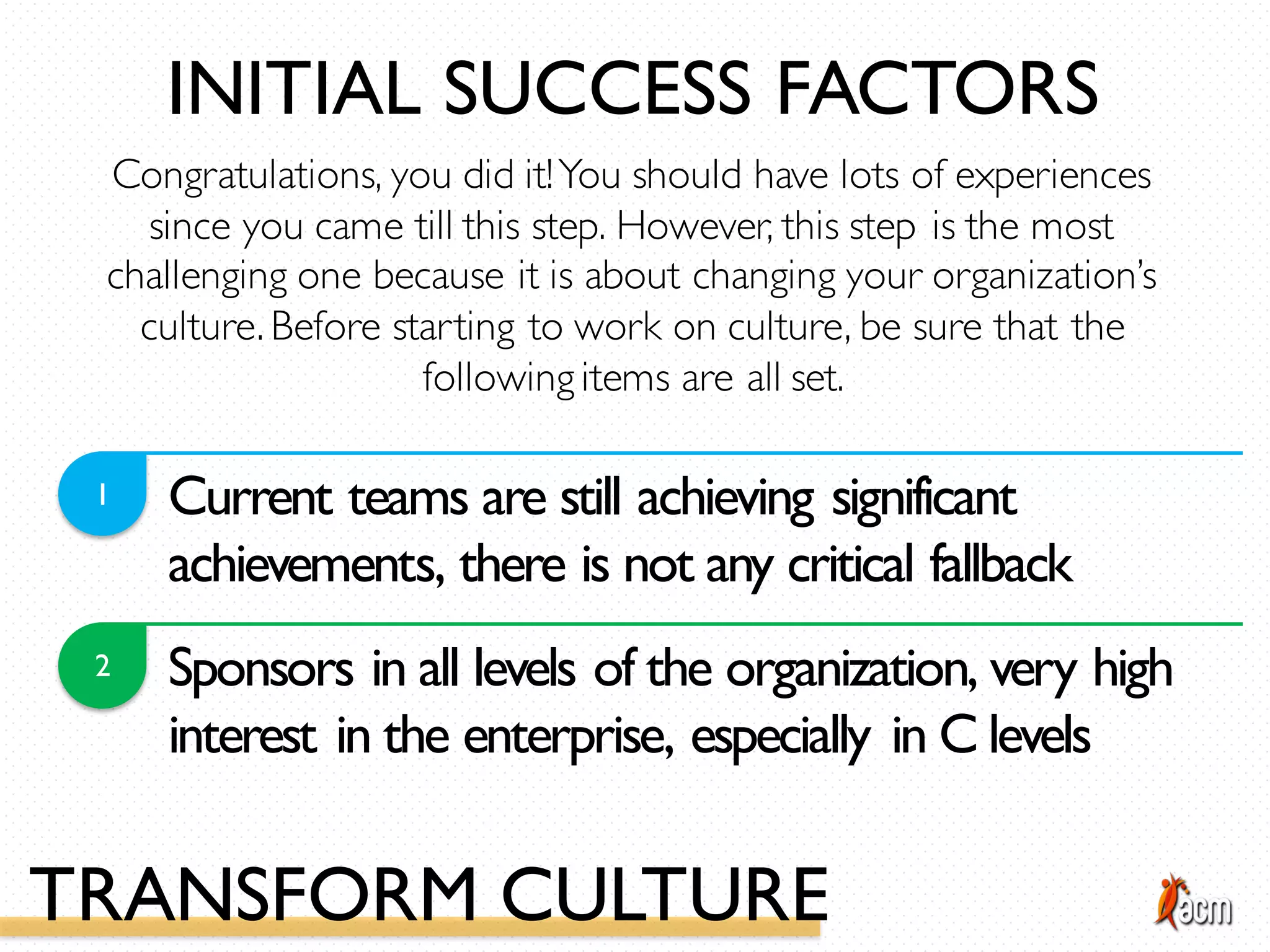 Current teams are still achieving significant
achievements, there is not any critical fallback
1
2 Sponsors in all levels of the organization, very high
interest in the enterprise, especially in C levels
Congratulations, you did it!You should have lots of experiences
since you came till this step. However, this step is the most
challenging one because it is about changing your organization’s
culture. Before starting to work on culture, be sure that the
following items are all set.
INITIAL SUCCESS FACTORS
TRANSFORM CULTURE
 