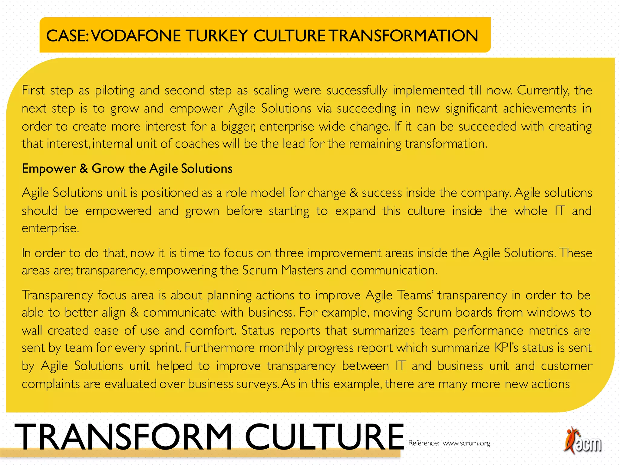 CASE:VODAFONE TURKEY CULTURETRANSFORMATION
First step as piloting and second step as scaling were successfully implemented till now. Currently, the
next step is to grow and empower Agile Solutions via succeeding in new significant achievements in
order to create more interest for a bigger, enterprise wide change. If it can be succeeded with creating
that interest,internal unit of coaches will be the lead for the remaining transformation.
Empower & Grow the Agile Solutions
Agile Solutions unit is positioned as a role model for change & success inside the company. Agile solutions
should be empowered and grown before starting to expand this culture inside the whole IT and
enterprise.
In order to do that, now it is time to focus on three improvement areas inside the Agile Solutions. These
areas are; transparency,empowering the Scrum Masters and communication.
Transparency focus area is about planning actions to improve Agile Teams’ transparency in order to be
able to better align & communicate with business. For example, moving Scrum boards from windows to
wall created ease of use and comfort. Status reports that summarizes team performance metrics are
sent by team for every sprint. Furthermore monthly progress report which summarize KPI’s status is sent
by Agile Solutions unit helped to improve transparency between IT and business unit and customer
complaints are evaluated over business surveys.As in this example, there are many more new actions
TRANSFORM CULTUREReference: www.scrum.org
 
