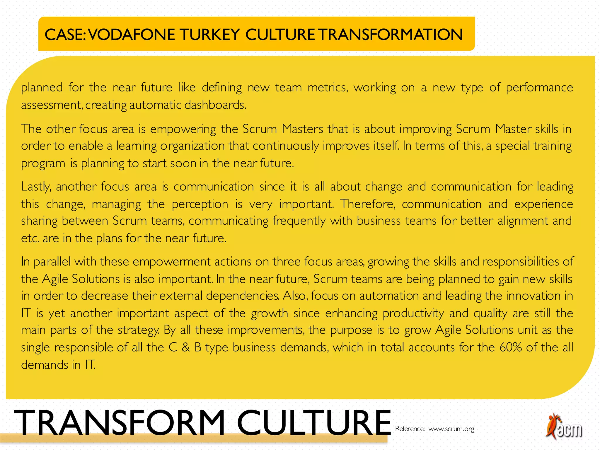 CASE:VODAFONE TURKEY CULTURETRANSFORMATION
planned for the near future like defining new team metrics, working on a new type of performance
assessment,creating automatic dashboards.
The other focus area is empowering the Scrum Masters that is about improving Scrum Master skills in
order to enable a learning organization that continuously improves itself. In terms of this, a special training
program is planning to start soon in the near future.
Lastly, another focus area is communication since it is all about change and communication for leading
this change, managing the perception is very important. Therefore, communication and experience
sharing between Scrum teams, communicating frequently with business teams for better alignment and
etc. are in the plans for the near future.
In parallel with these empowerment actions on three focus areas, growing the skills and responsibilities of
the Agile Solutions is also important. In the near future, Scrum teams are being planned to gain new skills
in order to decrease their external dependencies. Also, focus on automation and leading the innovation in
IT is yet another important aspect of the growth since enhancing productivity and quality are still the
main parts of the strategy. By all these improvements, the purpose is to grow Agile Solutions unit as the
single responsible of all the C & B type business demands, which in total accounts for the 60% of the all
demands in IT.
TRANSFORM CULTUREReference: www.scrum.org
 