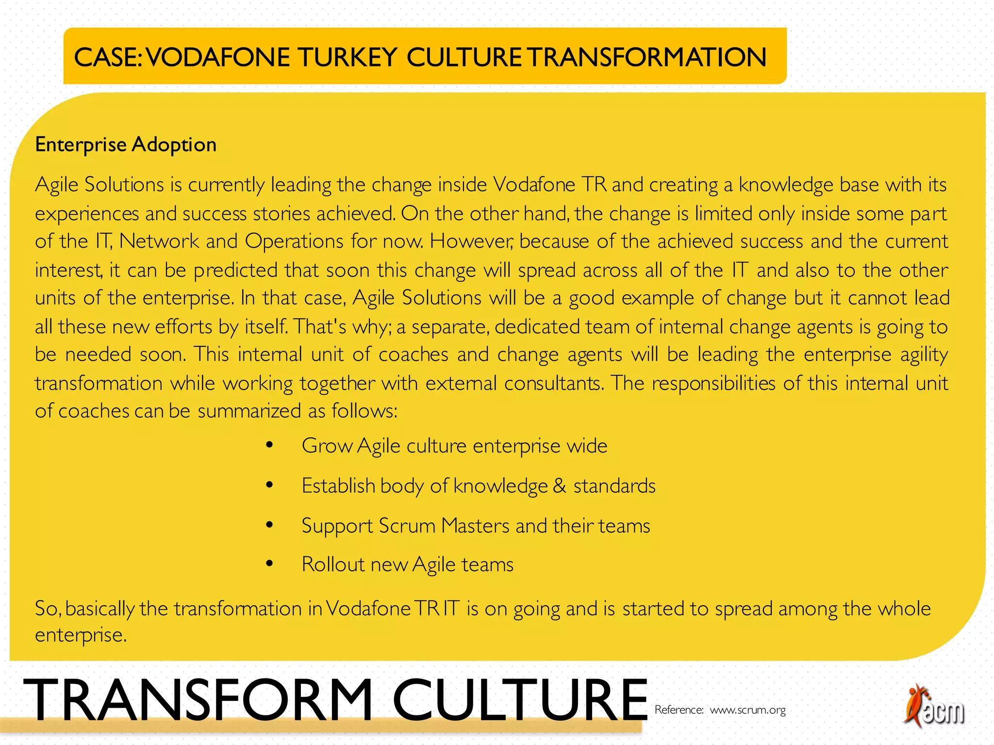 CASE:VODAFONE TURKEY CULTURETRANSFORMATION
Enterprise Adoption
Agile Solutions is currently leading the change inside Vodafone TR and creating a knowledge base with its
experiences and success stories achieved. On the other hand, the change is limited only inside some part
of the IT, Network and Operations for now. However, because of the achieved success and the current
interest, it can be predicted that soon this change will spread across all of the IT and also to the other
units of the enterprise. In that case, Agile Solutions will be a good example of change but it cannot lead
all these new efforts by itself. That's why; a separate, dedicated team of internal change agents is going to
be needed soon. This internal unit of coaches and change agents will be leading the enterprise agility
transformation while working together with external consultants. The responsibilities of this internal unit
of coaches can be summarized as follows:
• Grow Agile culture enterprise wide
• Establish body of knowledge & standards
• Support Scrum Masters and their teams
• Rollout new Agile teams
So,basically the transformation inVodafoneTR IT is on going and is started to spread among the whole
enterprise.
TRANSFORM CULTUREReference: www.scrum.org
 