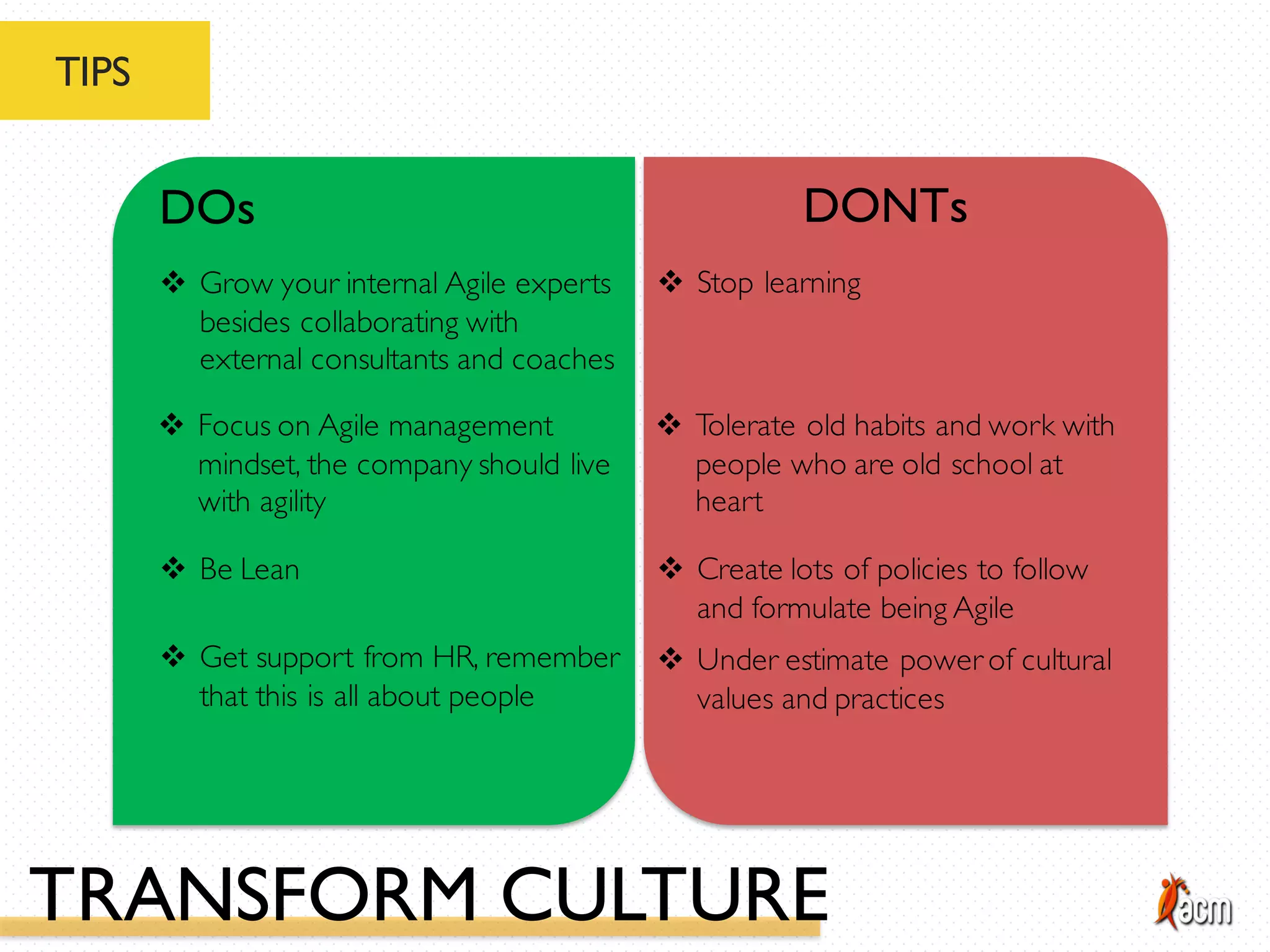 TIPS
DOs DONTs
v Be Lean
v Grow your internal Agile experts
besides collaborating with
external consultants and coaches
v Focus on Agile management
mindset, the company should live
with agility
v Create lots of policies to follow
and formulate being Agile
v Stop learning
v Tolerate old habits and work with
people who are old school at
heart
v Get support from HR, remember
that this is all about people
v Under estimate power of cultural
values and practices
TRANSFORM CULTURE
 