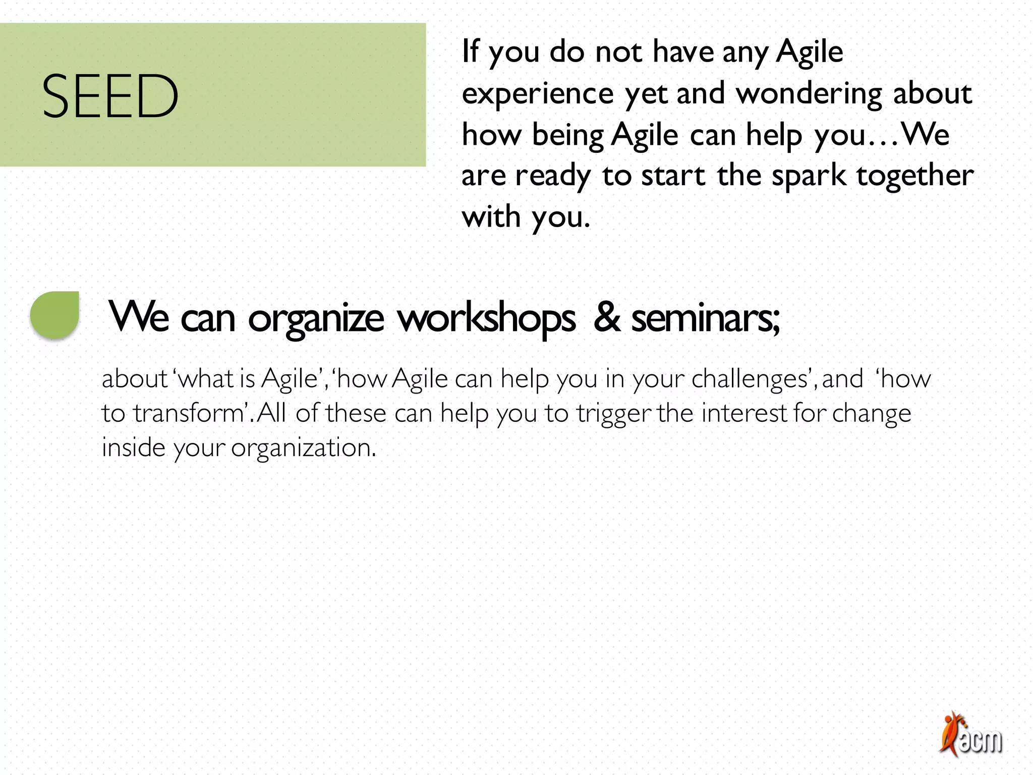 If you do not have any Agile
experience yet and wondering about
how being Agile can help you…We
are ready to start the spark together
with you.
We can organize workshops & seminars;
about‘what is Agile’,‘howAgile can help you in your challenges’,and ‘how
to transform’.All of these can help you to trigger the interest for change
inside your organization.
SEED
 