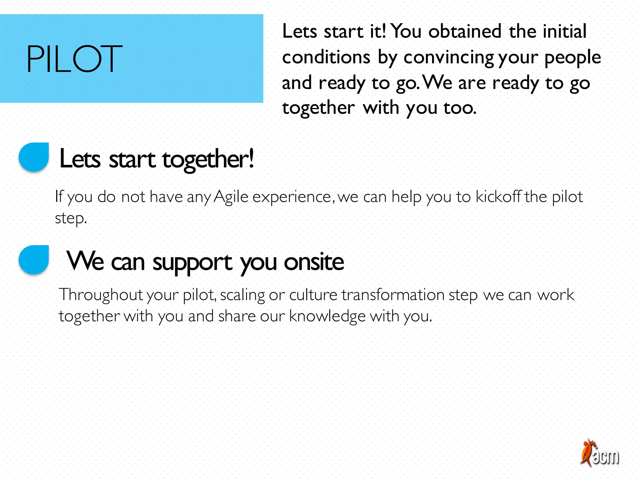 Lets start together!
We can support you onsite
If you do not have anyAgile experience,we can help you to kickoff the pilot
step.
Throughout your pilot, scaling or culture transformation step we can work
together with you and share our knowledge with you.
Lets start it!You obtained the initial
conditions by convincing your people
and ready to go.We are ready to go
together with you too.
PILOT
 