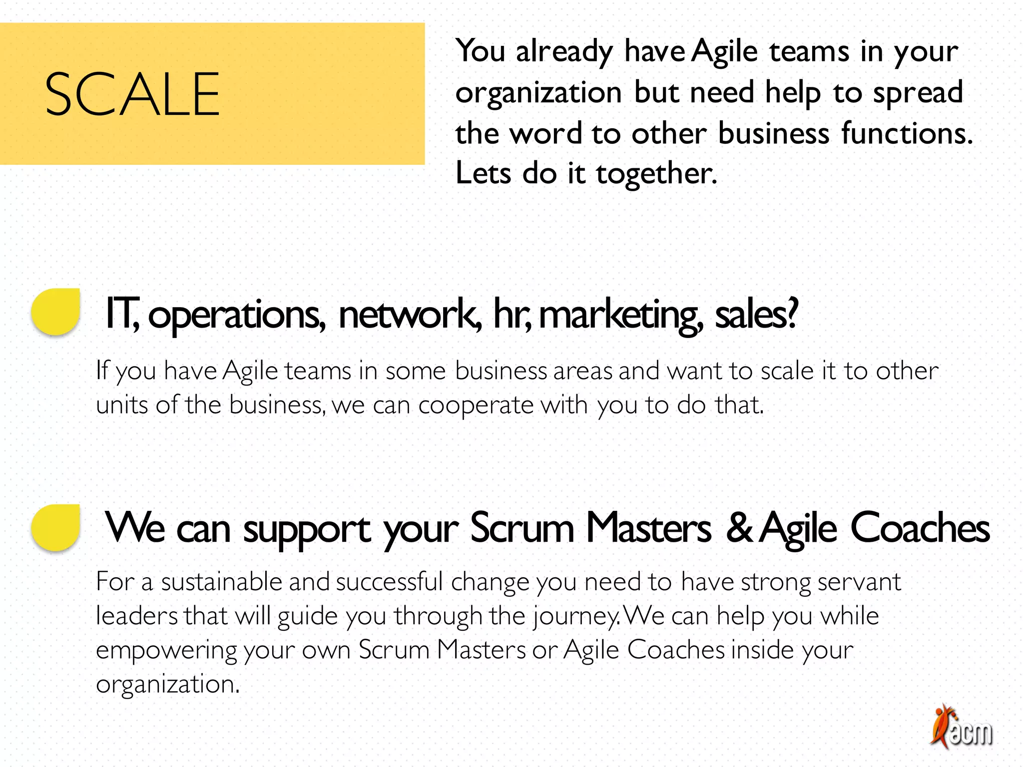 IT,operations, network, hr,marketing, sales?
If you have Agile teams in some business areas and want to scale it to other
units of the business, we can cooperate with you to do that.
You already haveAgile teams in your
organization but need help to spread
the word to other business functions.
Lets do it together.
SCALE
We can support your Scrum Masters &Agile Coaches
For a sustainable and successful change you need to have strong servant
leaders that will guide you through the journey.We can help you while
empowering your own Scrum Masters or Agile Coaches inside your
organization.
 
