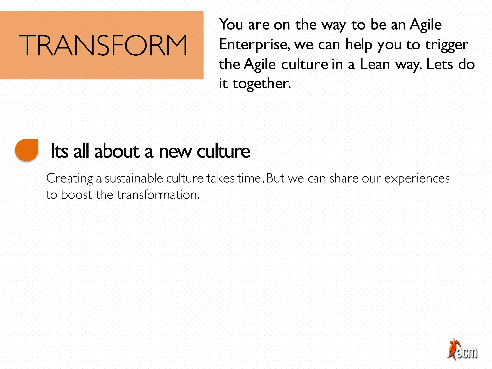 You are on the way to be an Agile
Enterprise, we can help you to trigger
the Agile culture in a Lean way. Lets do
it together.
TRANSFORM
Its all about a new culture
Creating a sustainable culture takes time.But we can share our experiences
to boost the transformation.
 