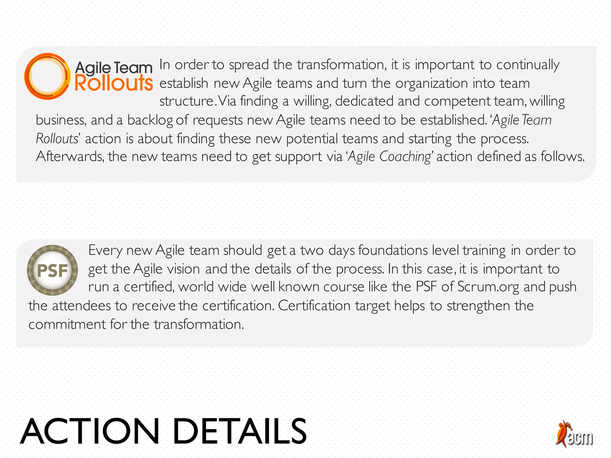 ACTION DETAILS
In order to spread the transformation, it is important to continually
establish new Agile teams and turn the organization into team
structure.Via finding a willing, dedicated and competent team, willing
business, and a backlog of requests new Agile teams need to be established. ‘AgileTeam
Rollouts’ action is about finding these new potential teams and starting the process.
Afterwards, the new teams need to get support via ‘Agile Coaching’ action defined as follows.
Every new Agile team should get a two days foundations level training in order to
get the Agile vision and the details of the process. In this case, it is important to
run a certified, world wide well known course like the PSF of Scrum.org and push
the attendees to receive the certification. Certification target helps to strengthen the
commitment for the transformation.
 