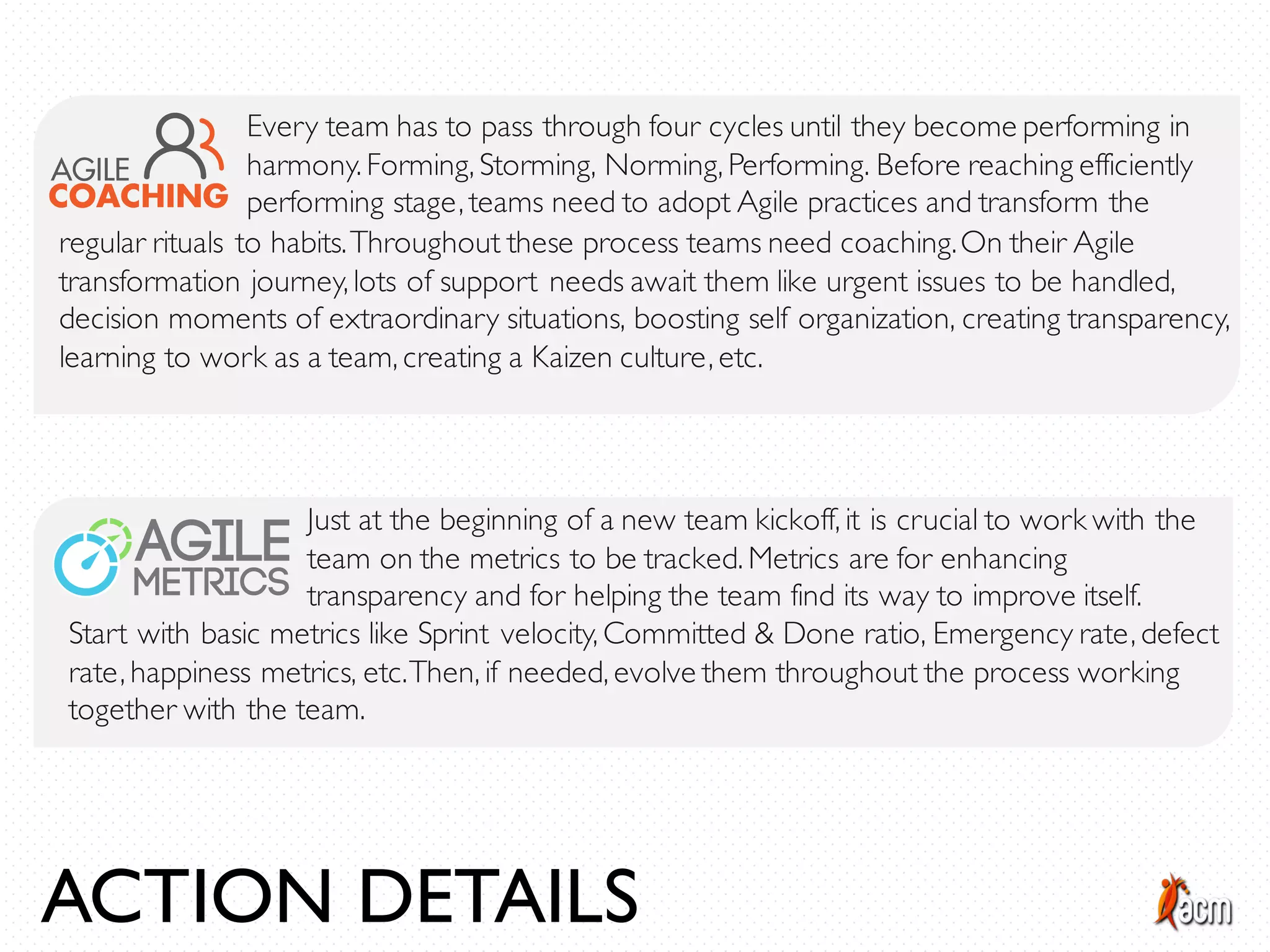 Every team has to pass through four cycles until they become performing in
harmony. Forming, Storming, Norming, Performing. Before reaching efficiently
performing stage, teams need to adopt Agile practices and transform the
regular rituals to habits.Throughout these process teams need coaching.On their Agile
transformation journey, lots of support needs await them like urgent issues to be handled,
decision moments of extraordinary situations, boosting self organization, creating transparency,
learning to work as a team, creating a Kaizen culture, etc.
Just at the beginning of a new team kickoff, it is crucial to work with the
team on the metrics to be tracked. Metrics are for enhancing
transparency and for helping the team find its way to improve itself.
Start with basic metrics like Sprint velocity, Committed & Done ratio, Emergency rate, defect
rate, happiness metrics, etc.Then, if needed, evolve them throughout the process working
together with the team.
ACTION DETAILS
 