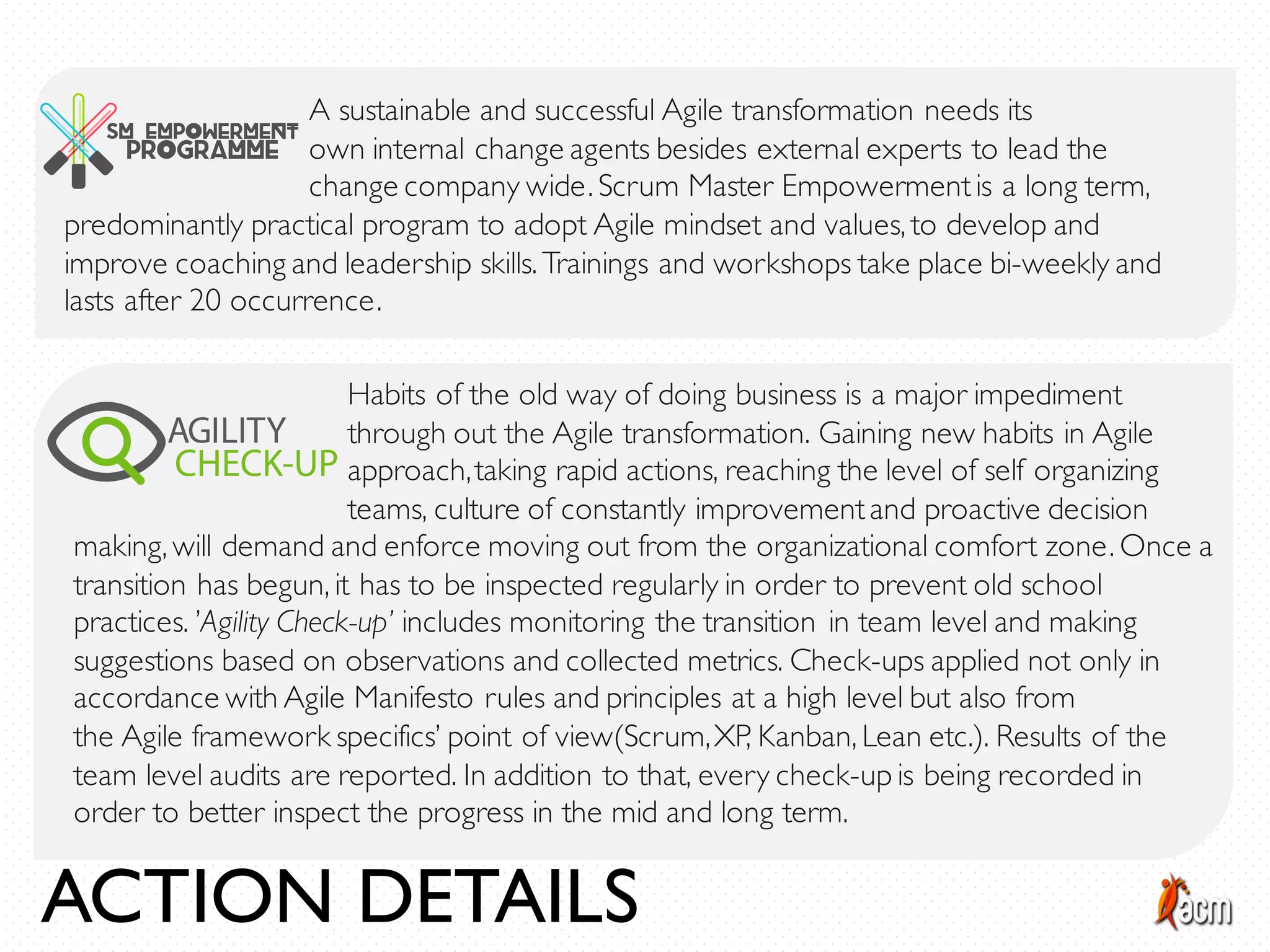 A sustainable and successful Agile transformation needs its
own internal change agents besides external experts to lead the
change company wide. Scrum Master Empowermentis a long term,
predominantly practical program to adopt Agile mindset and values, to develop and
improve coaching and leadership skills. Trainings and workshops take place bi-weekly and
lasts after 20 occurrence.
Habits of the old way of doing business is a major impediment
through out the Agile transformation. Gaining new habits in Agile
approach,taking rapid actions, reaching the level of self organizing
teams, culture of constantly improvementand proactive decision
making, will demand and enforce moving out from the organizational comfort zone. Once a
transition has begun, it has to be inspected regularly in order to prevent old school
practices. ’Agility Check-up’ includes monitoring the transition in team level and making
suggestions based on observations and collected metrics. Check-ups applied not only in
accordance with Agile Manifesto rules and principles at a high level but also from
the Agile framework specifics’ point of view(Scrum,XP, Kanban, Lean etc.). Results of the
team level audits are reported. In addition to that, every check-up is being recorded in
order to better inspect the progress in the mid and long term.
ACTION DETAILS
 