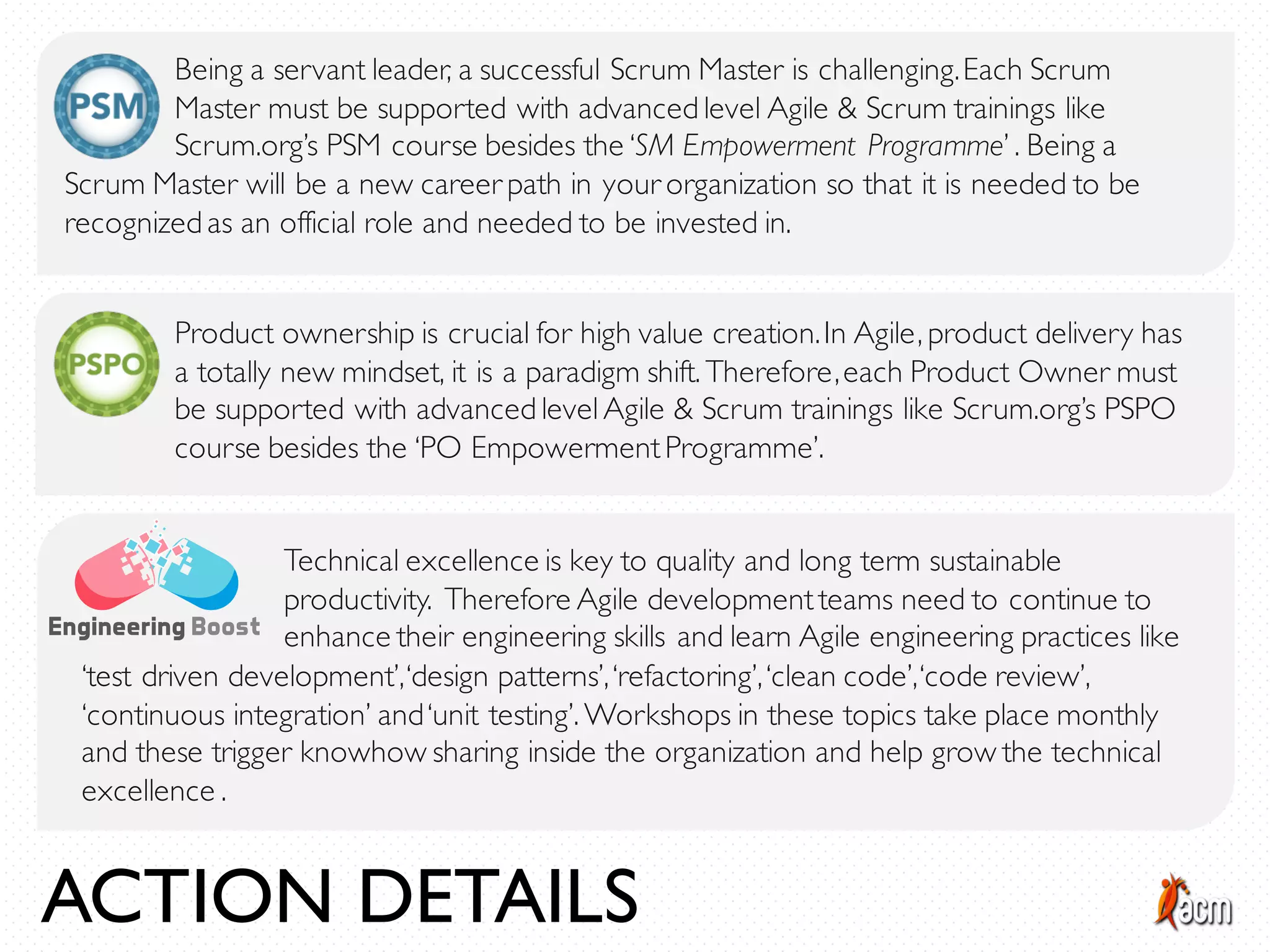 Being a servant leader, a successful Scrum Master is challenging.Each Scrum
Master must be supported with advanced level Agile & Scrum trainings like
Scrum.org’s PSM course besides the ‘SM Empowerment Programme’ . Being a
Product ownership is crucial for high value creation.In Agile, product delivery has
a totally new mindset, it is a paradigm shift. Therefore,each Product Owner must
be supported with advanced levelAgile & Scrum trainings like Scrum.org’s PSPO
course besides the ‘PO EmpowermentProgramme’.
Scrum Master will be a new career path in your organization so that it is needed to be
recognized as an official role and needed to be invested in.
Technical excellence is key to quality and long term sustainable
productivity. Therefore Agile developmentteams need to continue to
enhance their engineering skills and learn Agile engineering practices like
‘test driven development’,‘design patterns’,‘refactoring’,‘clean code’,‘code review’,
‘continuous integration’ and‘unit testing’. Workshops in these topics take place monthly
and these trigger knowhow sharing inside the organization and help grow the technical
excellence .
ACTION DETAILS
 