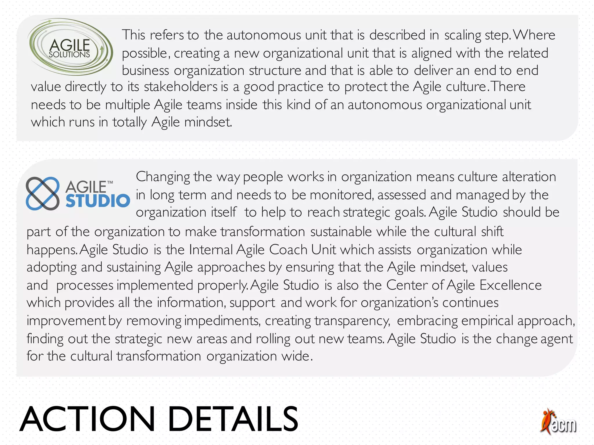 This refers to the autonomous unit that is described in scaling step.Where
possible, creating a new organizational unit that is aligned with the related
business organization structure and that is able to deliver an end to end
value directly to its stakeholders is a good practice to protect the Agile culture.There
needs to be multiple Agile teams inside this kind of an autonomous organizational unit
which runs in totally Agile mindset.
Changing the way people works in organization means culture alteration
in long term and needs to be monitored, assessed and managed by the
organization itself to help to reach strategic goals. Agile Studio should be
part of the organization to make transformation sustainable while the cultural shift
happens.Agile Studio is the Internal Agile Coach Unit which assists organization while
adopting and sustaining Agile approaches by ensuring that the Agile mindset, values
and processes implemented properly.Agile Studio is also the Center of Agile Excellence
which provides all the information, support and work for organization’s continues
improvementby removing impediments, creating transparency, embracing empirical approach,
finding out the strategic new areas and rolling out new teams. Agile Studio is the change agent
for the cultural transformation organization wide.
ACTION DETAILS
 