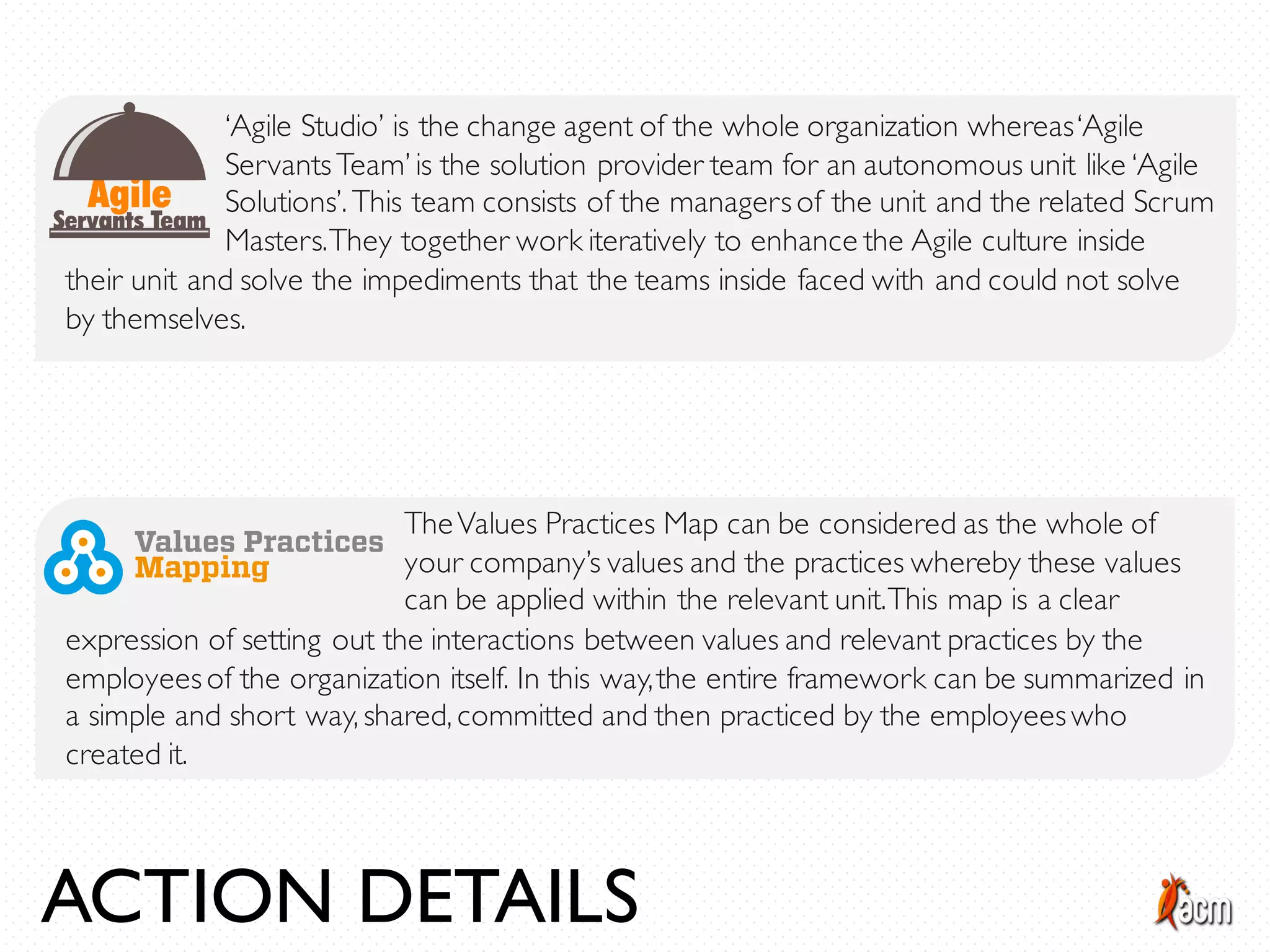 ‘Agile Studio’ is the change agent of the whole organization whereas‘Agile
ServantsTeam’ is the solution provider team for an autonomous unit like ‘Agile
Solutions’. This team consists of the managersof the unit and the related Scrum
Masters.They together work iteratively to enhance the Agile culture inside
their unit and solve the impediments that the teams inside faced with and could not solve
by themselves.
TheValues Practices Map can be considered as the whole of
your company’s values and the practices whereby these values
can be applied within the relevant unit.This map is a clear
expression of setting out the interactions between values and relevant practices by the
employeesof the organization itself. In this way,the entire framework can be summarized in
a simple and short way, shared, committed and then practiced by the employeeswho
created it.
ACTION DETAILS
 