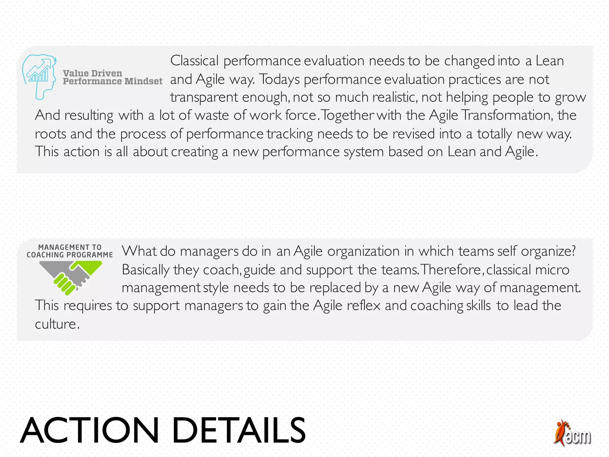 Classical performance evaluation needs to be changed into a Lean
and Agile way. Todays performance evaluation practices are not
transparent enough, not so much realistic, not helping people to grow
And resulting with a lot of waste of work force.Together with the Agile Transformation, the
roots and the process of performance tracking needs to be revised into a totally new way.
This action is all about creating a new performance system based on Lean and Agile.
What do managers do in an Agile organization in which teams self organize?
Basically they coach,guide and support the teams.Therefore,classical micro
managementstyle needs to be replaced by a new Agile way of management.
This requires to support managers to gain the Agile reflex and coaching skills to lead the
culture.
ACTION DETAILS
 