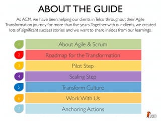 As ACM, we have been helping our clients inTelco throughout their Agile
Transformation journey for more than five years.Together with our clients, we created
lots of significant success stories and we want to share insides from our learnings.
ABOUT THE GUIDE
About Agile & Scrum
Roadmap for theTransformation
Pilot Step
Scaling Step
Transform Culture
Work With Us
Anchoring Actions
1
2
3
4
5
6
7
 