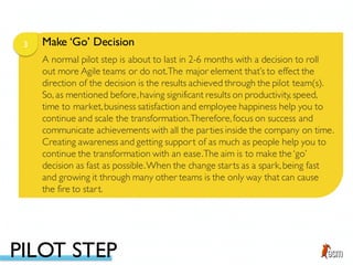 Make ‘Go’ Decision3
A normal pilot step is about to last in 2-6 months with a decision to roll
out more Agile teams or do not.The major element that’s to effect the
direction of the decision is the results achieved through the pilot team(s).
So, as mentioned before,having significant results on productivity, speed,
time to market,business satisfaction and employee happiness help you to
continue and scale the transformation.Therefore,focus on success and
communicate achievements with all the parties inside the company on time.
Creating awareness and getting support of as much as people help you to
continue the transformation with an ease.The aim is to make the ‘go’
decision as fast as possible.When the change starts as a spark,being fast
and growing it through many other teams is the only way that can cause
the fire to start.
PILOT STEP
 