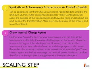Speak About Achievements & Experiences As MuchAs Possible3
Talk to people and tell them what you are doing.People tends to afraid of the
unknown.So, make Agile transformation process visible.Continuously talk
about the purpose of the transformation and how it is going on,talk about the
next steps of the transformation.Make everyone be aware of the process and
tease the interest.
Grow Internal Change Agents4
Neither your Scrum Masters nor your autonomous units can lead all the
transformation efforts by themselves.Getting support from external coaches
is a must through out the whole process. However, to accelerate the
transformation an internal unit of coaches and change agents is also a must.
Remember that external coaches cannot commit for all instead of you.These
internal agents are the key to manage the network power inside and canalize
the efforts to the right direction together with the external experts.
SCALING STEP
 