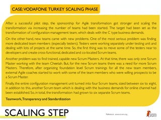 CASE:VODAFONE TURKEY SCALING PHASE
After a successful pilot step, the sponsorship for Agile transformation got stronger and scaling the
transformation via increasing the number of teams had been started. The target had been set as the
transformation of configuration management team, which deals with the C type business demands.
On the other hand, new teams came with new problems. One of the most serious problem was finding
more dedicated team members (especially testers). Testers were working separately under testing unit and
dealing with lots of projects at the same time. So, the first thing was to move some of the testers near to
developers and create cross-functional,dedicated and co-located Scrum teams.
Another problem was to find trained, capable new Scrum Masters. At that time, there was only one Scrum
Master working with the team Cheetah. But, for the new Scrum teams there was a need for more Scrum
Masters. Therefore, after organizing foundation level Scrum trainings for all the new team members,
external Agile coaches started to work with some of the team members who were willing prospects to be
a Scrum Master.
Finally, the entire configuration management unit turned into four Scrum teams, sized between six to eight,
in addition to this, another Scrum team which is dealing with the business demands for online channel had
been established.So,in total, the transformation had grown to six separate Scrum teams.
Teamwork,Transparency and Standardization
SCALING STEP Reference: www.scrum.org
 