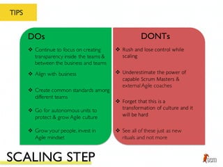 TIPS
DOs DONTs
v Create common standards among
different teams
v Go for autonomous units to
protect & grow Agile culture
v Grow your people, invest in
Agile mindset
v Continue to focus on creating
transparency inside the teams &
between the business and teams
v Align with business
v Forget	
  that	
  this	
  is	
  a	
  
transformation	
  of	
  culture	
  and	
  it	
  
will	
  be	
  hard
v See all of these just as new
rituals and not more
v Rush	
  and	
  lose	
  control	
  while	
  
scaling
v Underestimate	
  the	
  power	
  of	
  
capable	
  Scrum	
  Masters &
externalAgile coaches
SCALING STEP
 