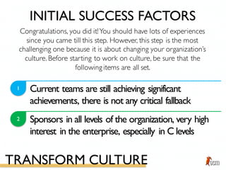 Current teams are still achieving significant
achievements, there is not any critical fallback
1
2 Sponsors in all levels of the organization, very high
interest in the enterprise, especially in C levels
Congratulations, you did it!You should have lots of experiences
since you came till this step. However, this step is the most
challenging one because it is about changing your organization’s
culture. Before starting to work on culture, be sure that the
following items are all set.
INITIAL SUCCESS FACTORS
TRANSFORM CULTURE
 