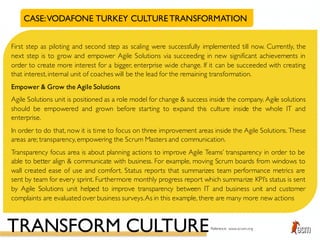 CASE:VODAFONE TURKEY CULTURETRANSFORMATION
First step as piloting and second step as scaling were successfully implemented till now. Currently, the
next step is to grow and empower Agile Solutions via succeeding in new significant achievements in
order to create more interest for a bigger, enterprise wide change. If it can be succeeded with creating
that interest,internal unit of coaches will be the lead for the remaining transformation.
Empower & Grow the Agile Solutions
Agile Solutions unit is positioned as a role model for change & success inside the company. Agile solutions
should be empowered and grown before starting to expand this culture inside the whole IT and
enterprise.
In order to do that, now it is time to focus on three improvement areas inside the Agile Solutions. These
areas are; transparency,empowering the Scrum Masters and communication.
Transparency focus area is about planning actions to improve Agile Teams’ transparency in order to be
able to better align & communicate with business. For example, moving Scrum boards from windows to
wall created ease of use and comfort. Status reports that summarizes team performance metrics are
sent by team for every sprint. Furthermore monthly progress report which summarize KPI’s status is sent
by Agile Solutions unit helped to improve transparency between IT and business unit and customer
complaints are evaluated over business surveys.As in this example, there are many more new actions
TRANSFORM CULTUREReference: www.scrum.org
 