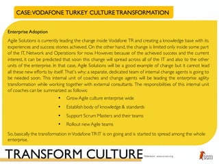 CASE:VODAFONE TURKEY CULTURETRANSFORMATION
Enterprise Adoption
Agile Solutions is currently leading the change inside Vodafone TR and creating a knowledge base with its
experiences and success stories achieved. On the other hand, the change is limited only inside some part
of the IT, Network and Operations for now. However, because of the achieved success and the current
interest, it can be predicted that soon this change will spread across all of the IT and also to the other
units of the enterprise. In that case, Agile Solutions will be a good example of change but it cannot lead
all these new efforts by itself. That's why; a separate, dedicated team of internal change agents is going to
be needed soon. This internal unit of coaches and change agents will be leading the enterprise agility
transformation while working together with external consultants. The responsibilities of this internal unit
of coaches can be summarized as follows:
• Grow Agile culture enterprise wide
• Establish body of knowledge & standards
• Support Scrum Masters and their teams
• Rollout new Agile teams
So,basically the transformation inVodafoneTR IT is on going and is started to spread among the whole
enterprise.
TRANSFORM CULTUREReference: www.scrum.org
 