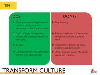 TIPS
DOs DONTs
v Be Lean
v Grow your internal Agile experts
besides collaborating with
external consultants and coaches
v Focus on Agile management
mindset, the company should live
with agility
v Create lots of policies to follow
and formulate being Agile
v Stop learning
v Tolerate old habits and work with
people who are old school at
heart
v Get support from HR, remember
that this is all about people
v Under estimate power of cultural
values and practices
TRANSFORM CULTURE
 