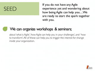 If you do not have any Agile
experience yet and wondering about
how being Agile can help you…We
are ready to start the spark together
with you.
We can organize workshops & seminars;
about‘what is Agile’,‘howAgile can help you in your challenges’,and ‘how
to transform’.All of these can help you to trigger the interest for change
inside your organization.
SEED
 