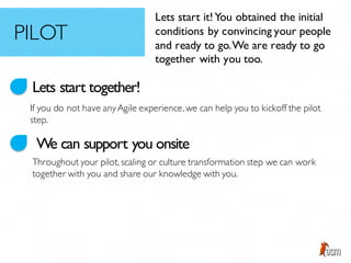 Lets start together!
We can support you onsite
If you do not have anyAgile experience,we can help you to kickoff the pilot
step.
Throughout your pilot, scaling or culture transformation step we can work
together with you and share our knowledge with you.
Lets start it!You obtained the initial
conditions by convincing your people
and ready to go.We are ready to go
together with you too.
PILOT
 
