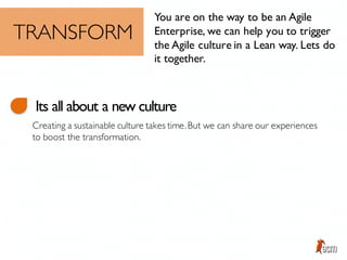 You are on the way to be an Agile
Enterprise, we can help you to trigger
the Agile culture in a Lean way. Lets do
it together.
TRANSFORM
Its all about a new culture
Creating a sustainable culture takes time.But we can share our experiences
to boost the transformation.
 