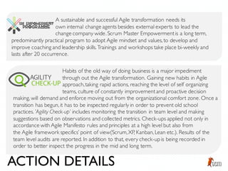 A sustainable and successful Agile transformation needs its
own internal change agents besides external experts to lead the
change company wide. Scrum Master Empowermentis a long term,
predominantly practical program to adopt Agile mindset and values, to develop and
improve coaching and leadership skills. Trainings and workshops take place bi-weekly and
lasts after 20 occurrence.
Habits of the old way of doing business is a major impediment
through out the Agile transformation. Gaining new habits in Agile
approach,taking rapid actions, reaching the level of self organizing
teams, culture of constantly improvementand proactive decision
making, will demand and enforce moving out from the organizational comfort zone. Once a
transition has begun, it has to be inspected regularly in order to prevent old school
practices. ’Agility Check-up’ includes monitoring the transition in team level and making
suggestions based on observations and collected metrics. Check-ups applied not only in
accordance with Agile Manifesto rules and principles at a high level but also from
the Agile framework specifics’ point of view(Scrum,XP, Kanban, Lean etc.). Results of the
team level audits are reported. In addition to that, every check-up is being recorded in
order to better inspect the progress in the mid and long term.
ACTION DETAILS
 