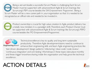Being a servant leader, a successful Scrum Master is challenging.Each Scrum
Master must be supported with advanced level Agile & Scrum trainings like
Scrum.org’s PSM course besides the ‘SM Empowerment Programme’ . Being a
Product ownership is crucial for high value creation.In Agile, product delivery has
a totally new mindset, it is a paradigm shift. Therefore,each Product Owner must
be supported with advanced levelAgile & Scrum trainings like Scrum.org’s PSPO
course besides the ‘PO EmpowermentProgramme’.
Scrum Master will be a new career path in your organization so that it is needed to be
recognized as an official role and needed to be invested in.
Technical excellence is key to quality and long term sustainable
productivity. Therefore Agile developmentteams need to continue to
enhance their engineering skills and learn Agile engineering practices like
‘test driven development’,‘design patterns’,‘refactoring’,‘clean code’,‘code review’,
‘continuous integration’ and‘unit testing’. Workshops in these topics take place monthly
and these trigger knowhow sharing inside the organization and help grow the technical
excellence .
ACTION DETAILS
 
