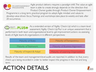 Agile product delivery requires a paradigm shift. The value an agile
team is able to create strongly depends on the direction that
Product Owner guides through. Product Owner Empowerment
As a extended version of‘Agility Check-Up’which is a team level
assessment,‘Agility Check-Up Plus’ is an unique assessment that is
Programme is a long term, practical program to adopt Agile mindset and values to
develop value driven focus.Trainings and workshops take place bi-weekly and lasts after
20 occurrence.
Maturity of Roles
Maturity ofTeamwork
Maturity of Inspect & Adapt
Maturity ofTransparency
Maturity of Business Alignment
Maturity of Learning Organization
Results of the team and managementlevel audits are reported. In addition to that, every
check-up is being recorded in order to better inspect the progress in the mid and long
term.
performed in both team and organizational level to get improvement actions via assessing
levels of Agile teams & organizations in 6 different perspectives:
ACTION DETAILS
 