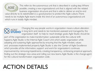This refers to the autonomous unit that is described in scaling step.Where
possible, creating a new organizational unit that is aligned with the related
business organization structure and that is able to deliver an end to end
value directly to its stakeholders is a good practice to protect the Agile culture.There
needs to be multiple Agile teams inside this kind of an autonomous organizational unit
which runs in totally Agile mindset.
Changing the way people works in organization means culture alteration
in long term and needs to be monitored, assessed and managed by the
organization itself to help to reach strategic goals. Agile Studio should be
part of the organization to make transformation sustainable while the cultural shift
happens.Agile Studio is the Internal Agile Coach Unit which assists organization while
adopting and sustaining Agile approaches by ensuring that the Agile mindset, values
and processes implemented properly.Agile Studio is also the Center of Agile Excellence
which provides all the information, support and work for organization’s continues
improvementby removing impediments, creating transparency, embracing empirical approach,
finding out the strategic new areas and rolling out new teams. Agile Studio is the change agent
for the cultural transformation organization wide.
ACTION DETAILS
 