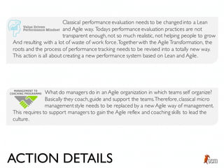 Classical performance evaluation needs to be changed into a Lean
and Agile way. Todays performance evaluation practices are not
transparent enough, not so much realistic, not helping people to grow
And resulting with a lot of waste of work force.Together with the Agile Transformation, the
roots and the process of performance tracking needs to be revised into a totally new way.
This action is all about creating a new performance system based on Lean and Agile.
What do managers do in an Agile organization in which teams self organize?
Basically they coach,guide and support the teams.Therefore,classical micro
managementstyle needs to be replaced by a new Agile way of management.
This requires to support managers to gain the Agile reflex and coaching skills to lead the
culture.
ACTION DETAILS
 