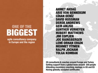 agile consultancy company
in Europe and the region
ONE OF THE
BIGGEST
20 consultants & coaches around Europe and Turkey
Getting support from a global team around 250 people
Attending mandatory coaching meetups in US and EU
Having globally accepted certiﬁcates
AHMET AKDAĞ
ARIE VON BENNEKUM
CİHAN DENİZ
DAVID HUSSMAN
DEREK ANDREWS
GEIR AMJSO
GUNTHER VERHEYEN
HUBERT MATTHEWS
JIM COPLIEN
JOE RAINSBERGER
LEMİ ORHAN ERGİN
MEHMET YİTMEN
RALPH JOCHAM
TOLGA KOMBAK
 