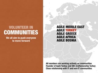 We all aim to push everyone
to move forward
VOLUNTEER IN
COMMUNITIES
All members are working actively on communities
Founder of Agile Turkey and SW. Craftsmanship Turkey
Close relationship with IT and non-IT communities
AGILE MIDDLE EAST
AGILE TURKEY
AGILE GREECE
AGILE AFRICA
AGILE BOSNIA
 