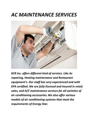 AC MAINTENANCE SERVICES
KCR Inc. offers different kind of services. Like Ac
repairing, Heating maintenance and Restaurant
equipment’s. Our staff has very experienced and with
EPA certified. We are fully licensed and insured in retail,
sales, and A/C maintenance services for all varieties of
air conditioning accessories.We also offer various
models of air conditioning systems that meet the
requirements of Energy Star.
 